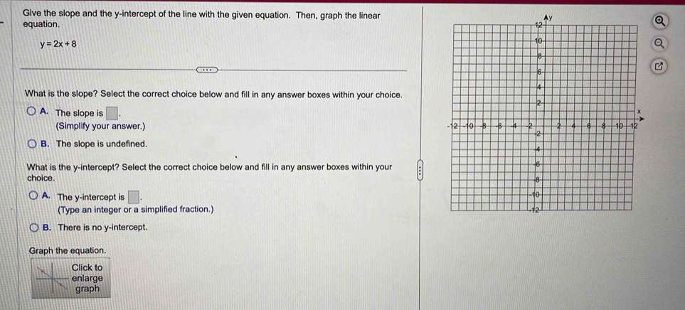 Give the slope and the y-intercept of the line with the given equation. Then, graph the linear
equation.
y=2x+8
What is the slope? Select the correct choice below and fill in any answer boxes within your choice.
A. The slope is □. 
(Simplify your answer.)
B. The slope is undefined.
What is the y-intercept? Select the correct choice below and fill in any answer boxes within your
choice.
A. The y-intercept is □. 
(Type an integer or a simplified fraction.)
B. There is no y-intercept.
Graph the equation.
lick to
nlarge
graph