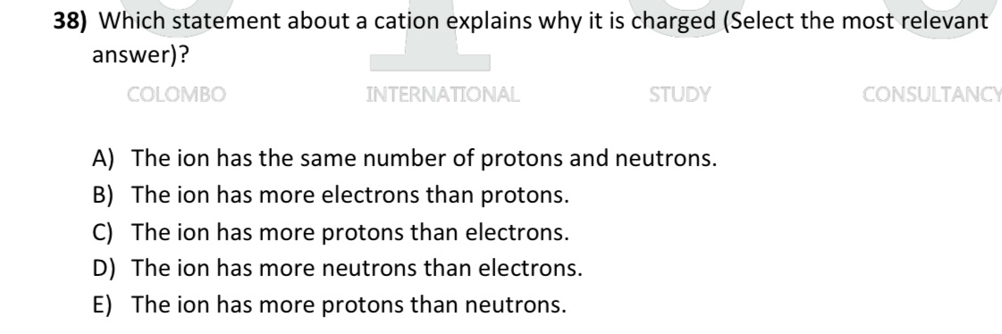 Which statement about a cation explains why it is charged (Select the most relevant
answer)?
COLOMBO INTERNATIONAL stUDY CONSULTANCY
A) The ion has the same number of protons and neutrons.
B) The ion has more electrons than protons.
C) The ion has more protons than electrons.
D) The ion has more neutrons than electrons.
E) The ion has more protons than neutrons.