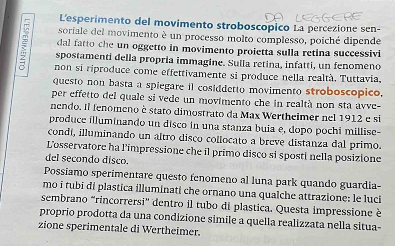 L'esperimento del movimento stroboscopico La percezione sen- 
soriale del movimento è un processo molto complesso, poiché dipende 
dal fatto che un oggetto in movimento proietta sulla retina successivi 
spostamenti della propria immagine. Sulla retina, infatti, un fenomeno 
non si riproduce come effettivamente si produce nella realtà. Tuttavia, 
questo non basta a spiegare il cosiddetto movimento stroboscopico, 
per effetto del quale si vede un movimento che in realtà non sta avve- 
nendo. Il fenomeno è stato dimostrato da Max Wertheimer nel 1912 e si 
produce illuminando un disco in una stanza buia e, dopo pochi millise- 
condi, illuminando un altro disco collocato a breve distanza dal primo. 
L’osservatore ha l’impressione che il primo disco si sposti nella posizione 
del secondo disco. 
Possiamo sperimentare questo fenomeno al luna park quando guardia- 
mo i tubi di plastica illuminati che ornano una qualche attrazione: le luci 
sembrano “rincorrersi” dentro il tubo di plastica. Questa impressione è 
proprio prodotta da una condizione simile a quella realizzata nella situa- 
zione sperimentale di Wertheimer.