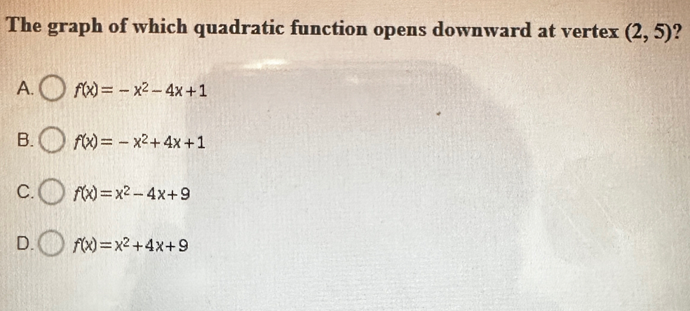 The graph of which quadratic function opens downward at vertex (2,5) ?
A. f(x)=-x^2-4x+1
B. f(x)=-x^2+4x+1
C. f(x)=x^2-4x+9
D. f(x)=x^2+4x+9