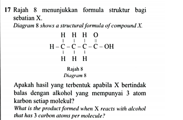 Rajah 8 menunjukkan formula struktur bagi 
sebatian X. 
Diagram 8 shows a structural formula of compound X.
beginarrayr HHHO H-C-C-C-C-OH HHHendarray
Rajah 8 
Diagram 8 
Apakah hasil yang terbentuk apabila X bertindak 
balas dengan alkohol yang mempunyai 3 atom 
karbon setiap molekul? 
What is the product formed when X reacts with alcohol 
that has 3 carbon atoms per molecule?