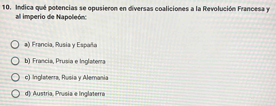 Indica qué potencias se opusieron en diversas coaliciones a la Revolución Francesa y
al imperio de Napoleón:
a) Francia, Rusia y España
b) Francia, Prusia e Inglaterra
c) Inglaterra, Rusia y Alemania
d) Austria, Prusia e Inglaterra