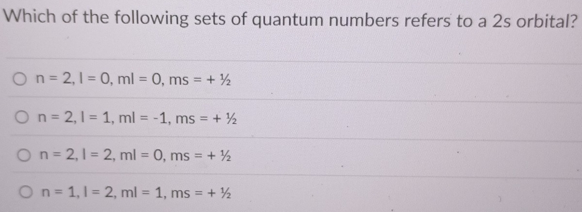 Which of the following sets of quantum numbers refers to a 2s orbital?
n=2, l=0, ml=0, ms=+1/2
n=2, l=1, ml=-1, ms=+1/2
n=2, l=2, ml=0, ms=+1/2
n=1, l=2, ml=1, ms=+1/2