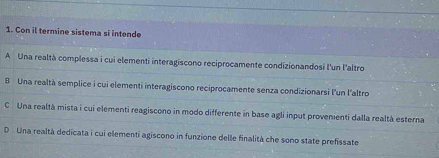 Con il termine sistema si intende
A Una realtà complessa i cui elementi interagiscono reciprocamente condizionandosi l'un l'altro
B Una realtà semplice i cui elementi interagiscono reciprocamente senza condizionarsi l'un l'altro
C Una realtà mista i cui elementi reagiscono in modo differente in base agli input provenienti dalla realtà esterna
D Una realtà dedicata i cui elementi agiscono in funzione delle finalità che sono state prefissate