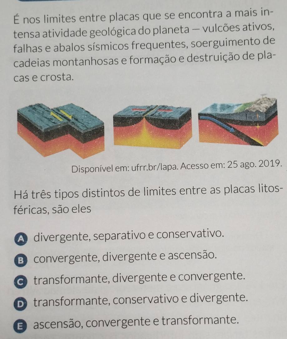 É nos limites entre placas que se encontra a mais in-
tensa atividade geológica do planeta — vulcões ativos,
falhas e abalos sísmicos frequentes, soerguimento de
cadeias montanhosas e formação e destruição de pla-
cas e crosta.
Disponível em: ufrr.br/lapa. Acesso em: 25 ago. 2019.
Há três tipos distintos de limites entre as placas litos-
féricas, são eles
A divergente, separativo e conservativo.
B convergente, divergente e ascensão.
transformante, divergente e convergente.
D transformante, conservativo e divergente.
E ascensão, convergente e transformante.