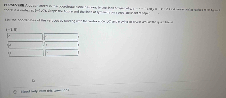 PERSEVERE A quadrilateral in the coordinate plane has exactly two lines of symmetry, y=x-1 and y=-x+2. Find the remaining vertices of the figure if 
there is a vertex at (-1,0). Graph the figure and the lines of symmetry on a separate sheet of paper. 
List the coordinates of the vertices by starting with the vertex at (-1,0) and moving clockwise around the quadrilateral.
(-1,0)
-1
3
1
1
3
Need help with this question?