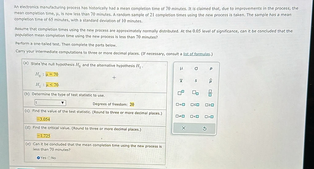 An electronics manufacturing process has historically had a mean completion time of 70 minutes. It is claimed that, due to improvements in the process, the
mean completion time, μ, is now less than 70 minutes. A random sample of 21 completion times using the new process is taken. The sample has a mean
completion time of 65 minutes, with a standard deviation of 10 minutes.
Assume that completion times using the new process are approximately normally distributed. At the 0.05 level of significance, can it be concluded that the
population mean completion time using the new process is less than 70 minutes?
Perform a one-tailed test. Then complete the parts below.
Carry your intermediate computations to three or more decimal places. (If necessary, consult a list of formulas.)
(a) State'the null hypothesis H_0 and the alternative hypothesis H_1. P
μ σ
H_0:mu =70
overline x s widehat p
H_1:mu <70</tex>
□^(□) □ _□   □ /□  
(b) Determine the type of test statistic to use.
: Degrees of freedom: 20 □ =□ □ ≤ □ □ ≥ □
(c) Find the value of the test statistic. (Round to three or more decimal places.)
□ != □ □ □ >□
-3.054
(d) Find the critical value. (Round to three or more decimal places.)
× 5
-1.725
(e) Can it be concluded that the mean completion time using the new process is
less than 70 minutes?
●Yes ○No