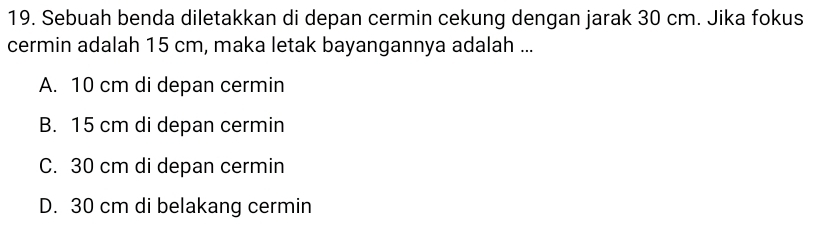 Sebuah benda diletakkan di depan cermin cekung dengan jarak 30 cm. Jika fokus
cermin adalah 15 cm, maka letak bayangannya adalah ...
A. 10 cm di depan cermin
B. 15 cm di depan cermin
C. 30 cm di depan cermin
D. 30 cm di belakang cermin