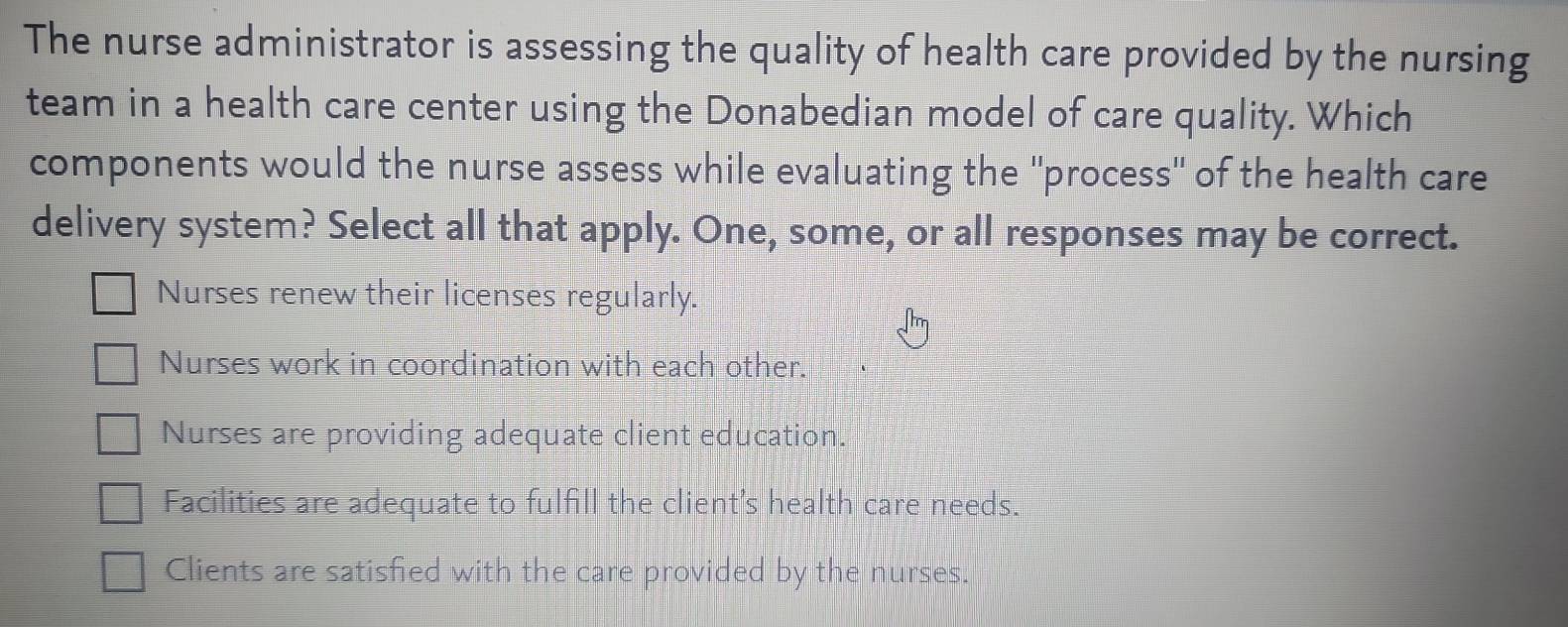 The nurse administrator is assessing the quality of health care provided by the nursing
team in a health care center using the Donabedian model of care quality. Which
components would the nurse assess while evaluating the ''process" of the health care
delivery system? Select all that apply. One, some, or all responses may be correct.
Nurses renew their licenses regularly.
Nurses work in coordination with each other.
Nurses are providing adequate client education.
Facilities are adequate to fulfill the client's health care needs.
Clients are satisfied with the care provided by the nurses.