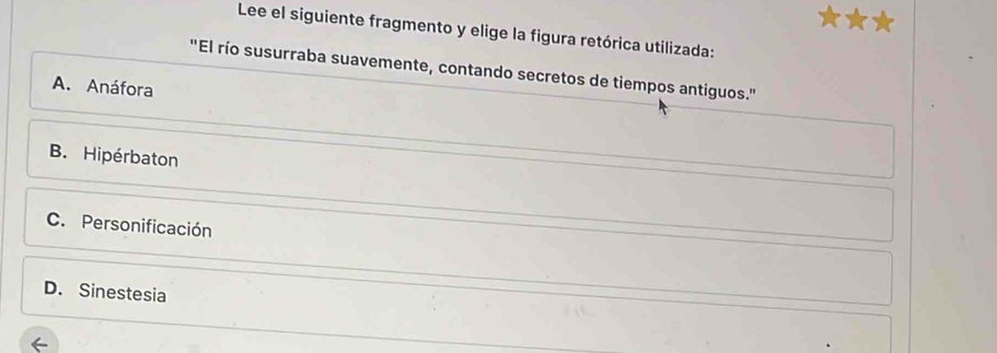 Lee el siguiente fragmento y elige la figura retórica utilizada:
"El río susurraba suavemente, contando secretos de tiempos antiguos."
A. Anáfora
B. Hipérbaton
C. Personificación
D. Sinestesia