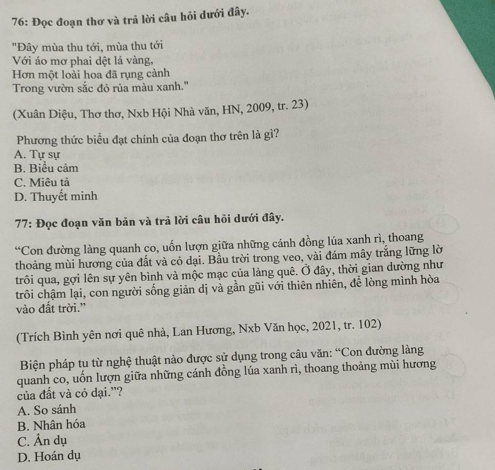 76: Đọc đoạn thơ và trả lời câu hỏi dưới đây.
"Đây mùa thu tới, mùa thu tới
Với áo mơ phai dệt lá vàng,
Hơn một loài hoa đã rụng cành
Trong vườn sắc đỏ rủa màu xanh."
(Xuân Diệu, Thơ thơ, Nxb Hội Nhà văn, HN, 2009, tr. 23)
Phương thức biểu đạt chính của đoạn thơ trên là gì?
A. Tự sự
B. Biểu cảm
C. Miêu tả
D. Thuyết minh
77: Đọc đoạn văn bản và trả lời câu hỏi dưới đây.
“Con đường làng quanh co, uốn lượn giữa những cánh đồng lúa xanh rì, thoang
thoảng mùi hương của đất và cỏ dại. Bầu trời trong veo, vài đám mây trắng lững lờ
trôi qua, gợi lên sự yên bình và mộc mạc của làng quê. Ở đây, thời gian dường như
trôi chậm lại, con người sống giản dị và gần gũi với thiên nhiên, để lòng mình hòa
vào đất trời.”
(Trích Bình yên nơi quê nhà, Lan Hương, Nxb Văn học, 2021, tr. 102)
Biện pháp tu từ nghệ thuật nào được sử dụng trong câu văn: “Con đường làng
quanh co, uốn lượn giữa những cánh đồng lúa xanh rì, thoang thoảng mùi hương
của đất và cỏ dại.”?
A. So sánh
B. Nhân hóa
C. Ân dụ
D. Hoán dụ
