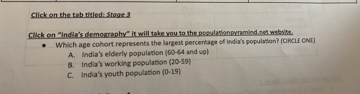 Click on the tab titled: Stage 3
Click on “India’s demography” it will take you to the populationpyramind.net website.
Which age cohort represents the largest percentage of India’s population? (CIRCLE ONE)
A. India’s elderly population (60-64 and up)
B. India’s working population (20-59)
C. India’s youth population (0-19)