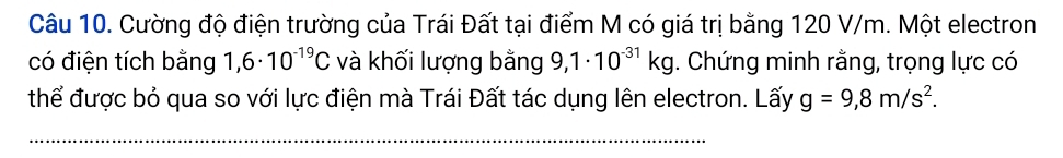 Cường độ điện trường của Trái Đất tại điểm M có giá trị bằng 120 V/m. Một electron 
có điện tích bằng 1,6· 10^(-19)C và khối lượng bằng 9,1· 10^(-31)kg. Chứng minh rằng, trọng lực có 
thể được bỏ qua so với lực điện mà Trái Đất tác dụng lên electron. Lấy g=9,8m/s^2. 
_