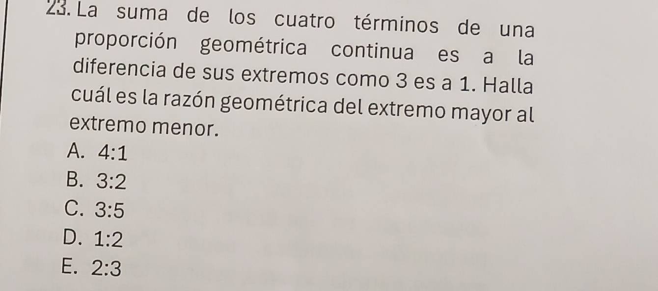 La suma de los cuatro términos de una
proporción geométrica continua es a la
diferencia de sus extremos como 3 es a 1. Halla
cuál es la razón geométrica del extremo mayor al
extremo menor.
A. 4:1
B. 3:2
C. 3:5
D. 1:2
E. 2:3