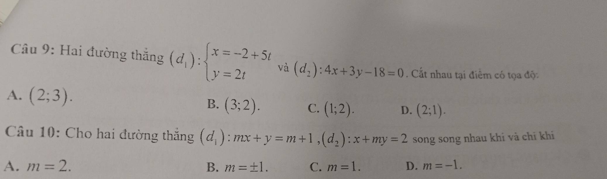 Hai đường thắng (d_1):beginarrayl x=-2+5t y=2tendarray. và (d_2):4x+3y-18=0. Cất nhau tại điểm có tọa độ:
A. (2;3).
B. (3;2).
C. (1;2). D. (2;1). 
Câu 10: Cho hai đường thắng (d_1):mx+y=m+1, (d_2) : x+my=2 song song nhau khi và chỉ khi
A. m=2. B. m=± 1. C. m=1. D. m=-1.