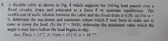 A flexible cable as shown in Fig. 8 which supports the 100-kg load passed over a 
fixed circular drum and subjected to a force P to maintain equilibrium. The 
coefficient of static friction between the cable and the fixed drum is 0.30. (a) For alpha =
0, determine the macimum and minimum values which P may have in order not to 
raise or lower the load. (b) for P=500N , defermine the minimum value which the 
angle α may have before the load begins to slip. 
Ans, Pmax =157]N. Pmin=612N, a=38.7°