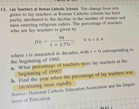 Lay Teachers at Roman Catholic Schools The change from reli- 
gious to lay teachers at Roman Catholic schools has been 
partly attributed to the decline in the number of women and 
men entering religious orders. The percentage of teachers 
who are lay teachers is given by
f(t)= 98/1+2.77e^(-t)  0≤ t≤ 4
where t is measured in decades, with t=0 corresponding to 
the beginning of 1960. 
a. What percentage of teachers were lay teachers at the 
beginning of 1990? 
b. Find the year when the percentage of lay teachers was 
increasing most rapidly. 
Source: National Catholic Education Association and the Depart- 
ment of Education.