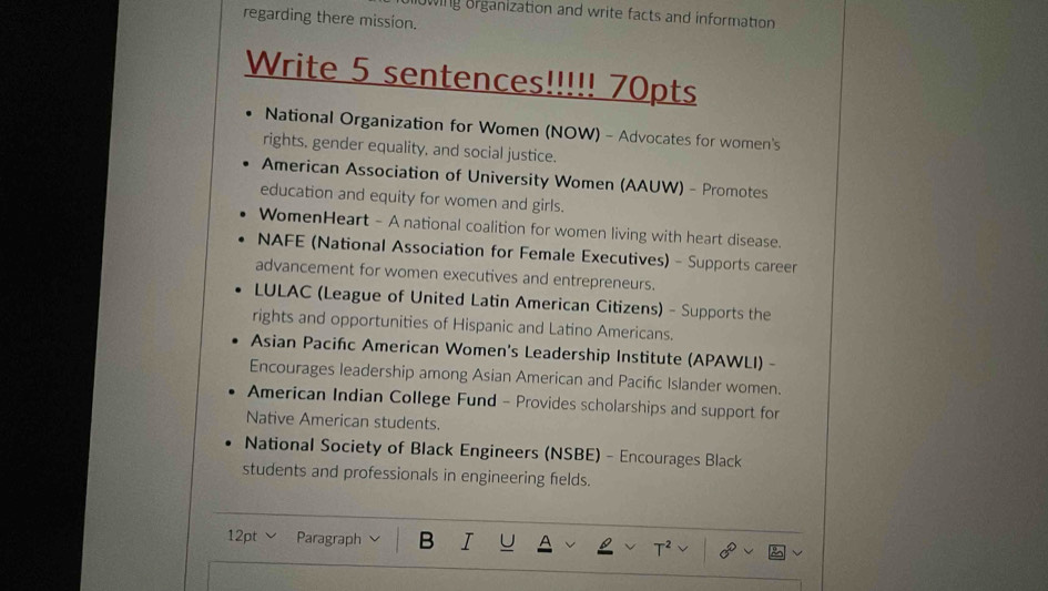 regarding there mission. owing organization and write facts and information 
Write 5 sentences!!!!! 70pts 
National Organization for Women (NOW) - Advocates for women's 
rights, gender equality, and social justice. 
American Association of University Women (AAUW) - Promotes 
education and equity for women and girls. 
WomenHeart - A national coalition for women living with heart disease. 
NAFE (National Association for Female Executives) - Supports career 
advancement for women executives and entrepreneurs. 
LULAC (League of United Latin American Citizens) - Supports the 
rights and opportunities of Hispanic and Latino Americans. 
Asian Pacifc American Women's Leadership Institute (APAWLI) - 
Encourages leadership among Asian American and Pacifc Islander women. 
American Indian College Fund - Provides scholarships and support for 
Native American students. 
National Society of Black Engineers (NSBE) - Encourages Black 
students and professionals in engineering fields. 
12pt ∨ Paragraph B I U A T² 8