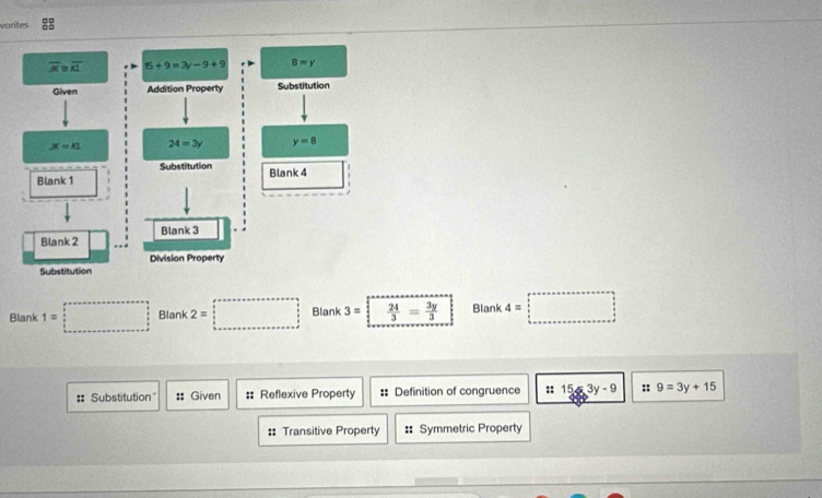 vorites :
Blank 1=□ Blank 2=□ Blank 3=  24/3 = 3y/3  Blank 4=□
#: Substitution" # Given :: Reflexive Property :: Definition of congruence :: 15-3y-9 :: 9=3y+15
:: Transitive Property # Symmetric Property