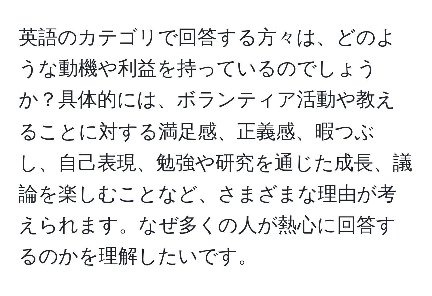 英語のカテゴリで回答する方々は、どのような動機や利益を持っているのでしょうか？具体的には、ボランティア活動や教えることに対する満足感、正義感、暇つぶし、自己表現、勉強や研究を通じた成長、議論を楽しむことなど、さまざまな理由が考えられます。なぜ多くの人が熱心に回答するのかを理解したいです。