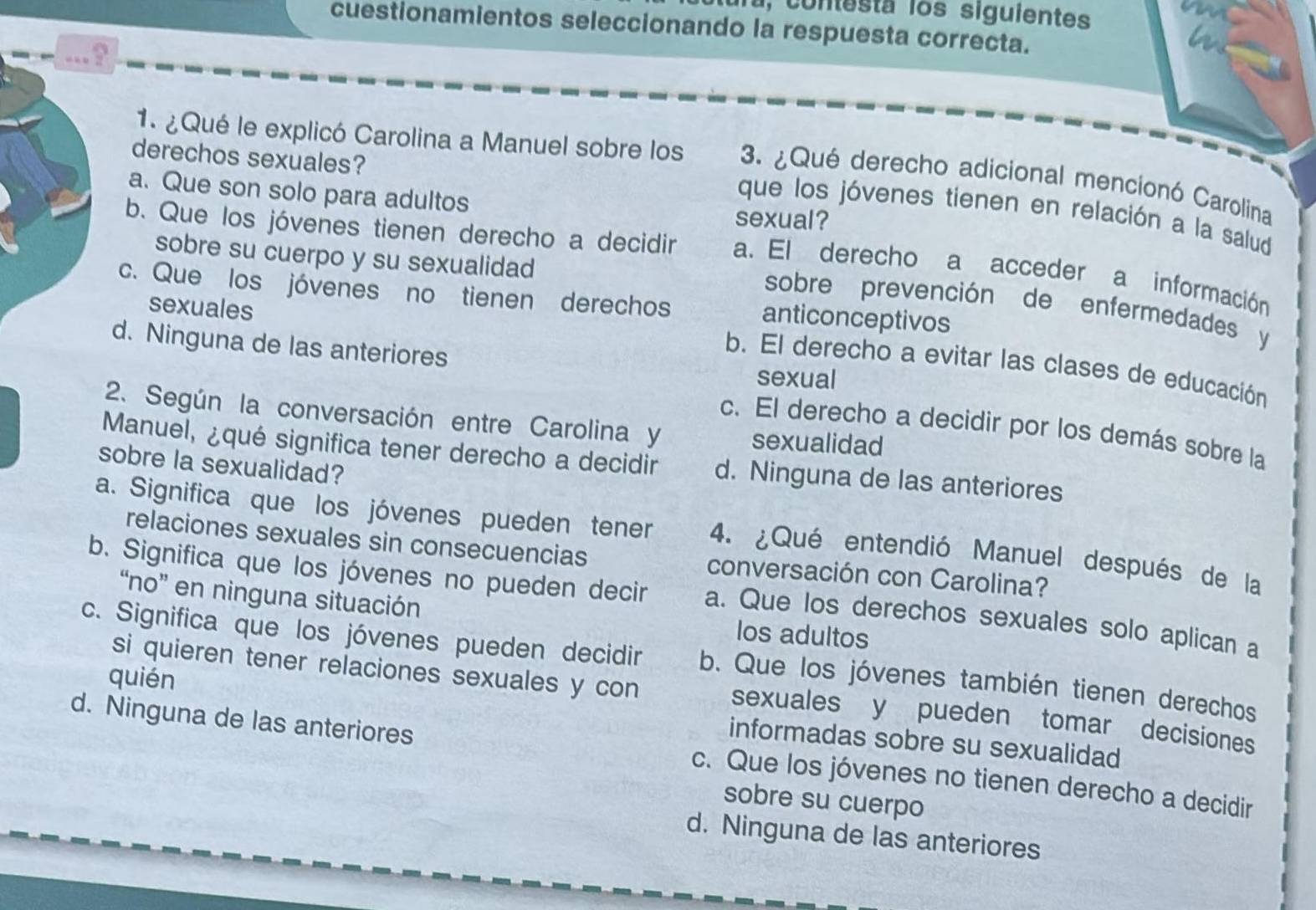 Ta, contesta los siguientes
cuestionamientos seleccionando la respuesta correcta.
...?
derechos sexuales?
1. ¿Qué le explicó Carolina a Manuel sobre los 3. ¿Qué derecho adicional mencionó Carolina
a. Que son solo para adultos sexual?
que los jóvenes tienen en relación a la salud
b. Que los jóvenes tienen derecho a decidir a. El derecho a acceder a información
sobre su cuerpo y su sexualidad
c. Que los jóvenes no tienen derechos anticonceptivos
sobre prevención de enfermedades y
sexuales
d. Ninguna de las anteriores
b. El derecho a evitar las clases de educación
sexual
2. Según la conversación entre Carolina y sexualidad
c. El derecho a decidir por los demás sobre la
Manuel, ¿qué significa tener derecho a decidir d. Ninguna de las anteriores
sobre la sexualidad?
a. Significa que los jóvenes pueden tener 4. ¿Qué entendió Manuel después de la
relaciones sexuales sin consecuencias conversación con Carolina?
b. Significa que los jóvenes no pueden decir a. Que los derechos sexuales solo aplican a
“no” en ninguna situación los adultos
c. Significa que los jóvenes pueden decidir b. Que los jóvenes también tienen derechos
si quieren tener relaciones sexuales y con sexuales y pueden tomar decisiones
quién informadas sobre su sexualidad
d. Ninguna de las anteriores c. Que los jóvenes no tienen derecho a decidir
sobre su cuerpo
d. Ninguna de las anteriores