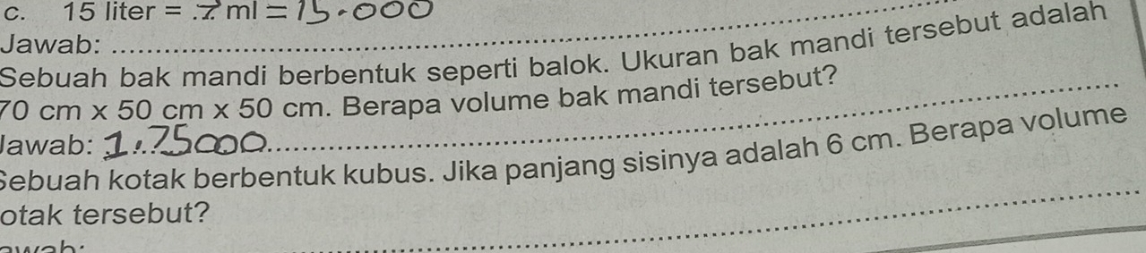 15liter=.7ml=
Jawab: 
Sebuah bak mandi berbentuk seperti balok. Ukuran bak mandi tersebut adalah
70cm* 50cm* 50cm _ . Berapa volume bak mandi tersebut? 
Jawab: 
_ 
Sebuah kotak berbentuk kubus. Jika panjang sisinya adalah 6 cm. Berapa volume 
otak tersebut? 
wah: 
_ 
_