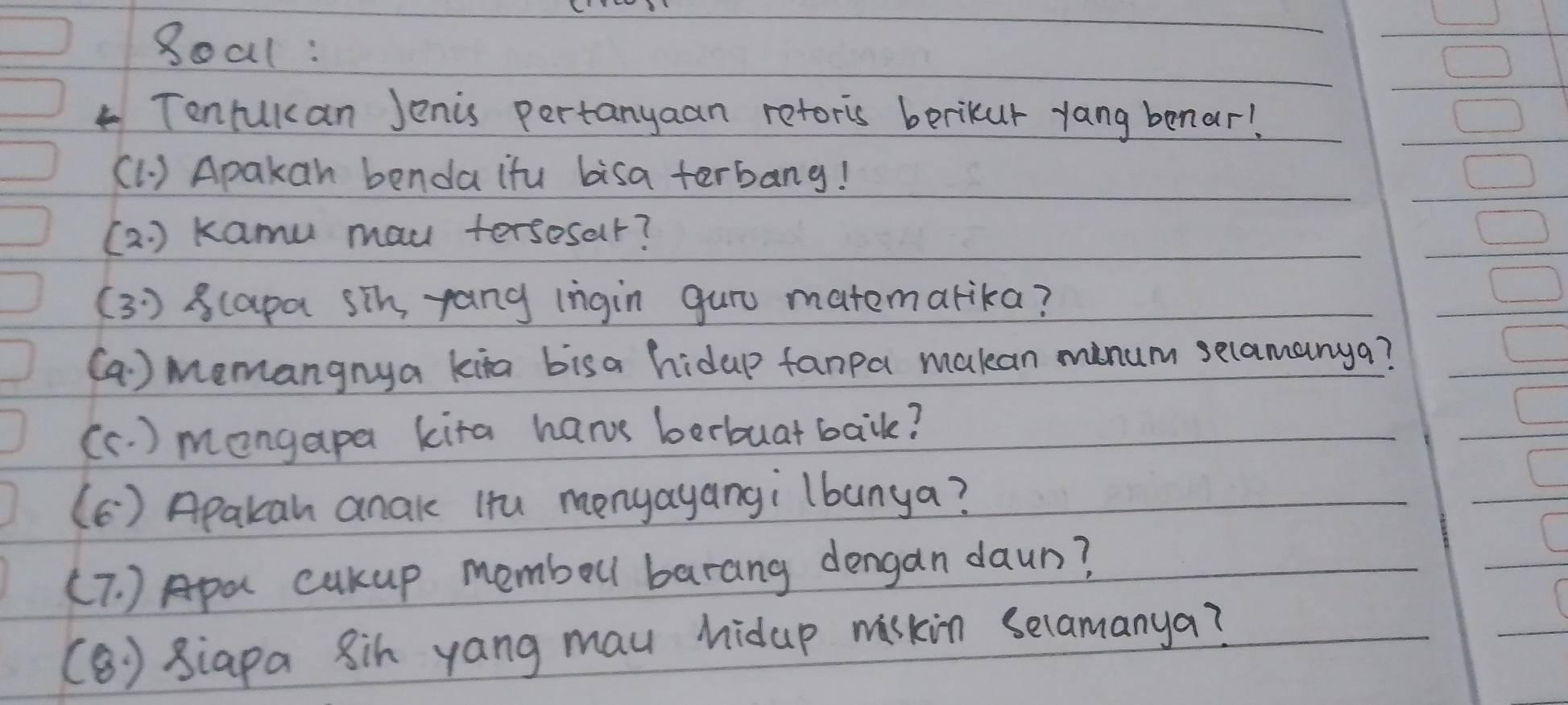 8oal: 
Tentuican Jenis pertanyaan reforis berikur yang benar! 
(1. ) Apakan benda ifu bisa terbang! 
(a. ) kamu mau tersesar? 
( 3 ) 8(apa sin pang ingin guru matemarika? 
(a ) Memangnya kita bisa hidap fanpa makan minum selamanya? 
(c. ) mongapa kita hars berbuat bail? 
(C ) Apakan anak Htu monyayangi lbanya? 
(T. ) Apa cukup memboll barang dengan daun? 
(B) siapa 8ih yang mau hidup waskin Selamanya?