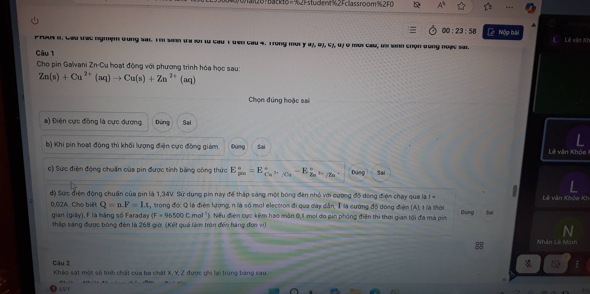 Walt28?backto=% 2Fstudent%2Fclassroom % 2F0
A''
00:23:58 Lộ Nộp bài
Lê văn Kh
PHAN II. Cầu trác nghiệm dùng sai. Thị sinh tra lới từ cầu 1 đến cầu 4. Trong môi y A),D ), c), d) ở mới cầu, thí sinh chọn dung noạc sai.
Câu 1
Cho pin Galvani Zn-Cu hoạt động với phương trình hóa học sau:
Zn(s)+Cu^(2+)(aq)to Cu(s)+Zn^(2+)(aq)
Chọn đúng hoặc sai
a) Điện cực đồng là cực dương. Đúng Sai
b) Khi pin hoạt động thì khối lượng điện cực đồng giảm. Đúng Sai
Lê văn Khỏe I
c) Sức điện động chuẩn của pin được tính bằng công thức E_(pin)°=E_Cu^(2+)/Cu^circ  E_(Zn)°frac 2+(Zn)° Đúng Sai
d) Sức điện động chuẩn của pin là 1,34V. Sử dụng pin này để thắp sáng một bóng đèn nhỏ với cường độ dòng điện chạy qua là =
Lê văn Khỏe Kh
0,02A. Cho biết Q=n.F=I.t , trong đó: Q là điện lượng, n là số mol electron đi qua dây dẫn, I là cường độ dòng điện (A), t là thời Đúng Sai
gian (giây), F là hằng số Faraday (F=96500C.mol^(-1)) ). Nếu điện cực kẽm hao mòn 0,1 mol do pin phóng điện thì thời gian tối đa mà pin
thấp sáng được bóng đèn là 268 giờ. (Kết quả làm tròn đến hàng đơn vị).
Nhân Lê Minh
Câu 2
Khảo sát một số tính chất của ba chất X, Y, Z được ghi lại trong bảng sau:
65°F