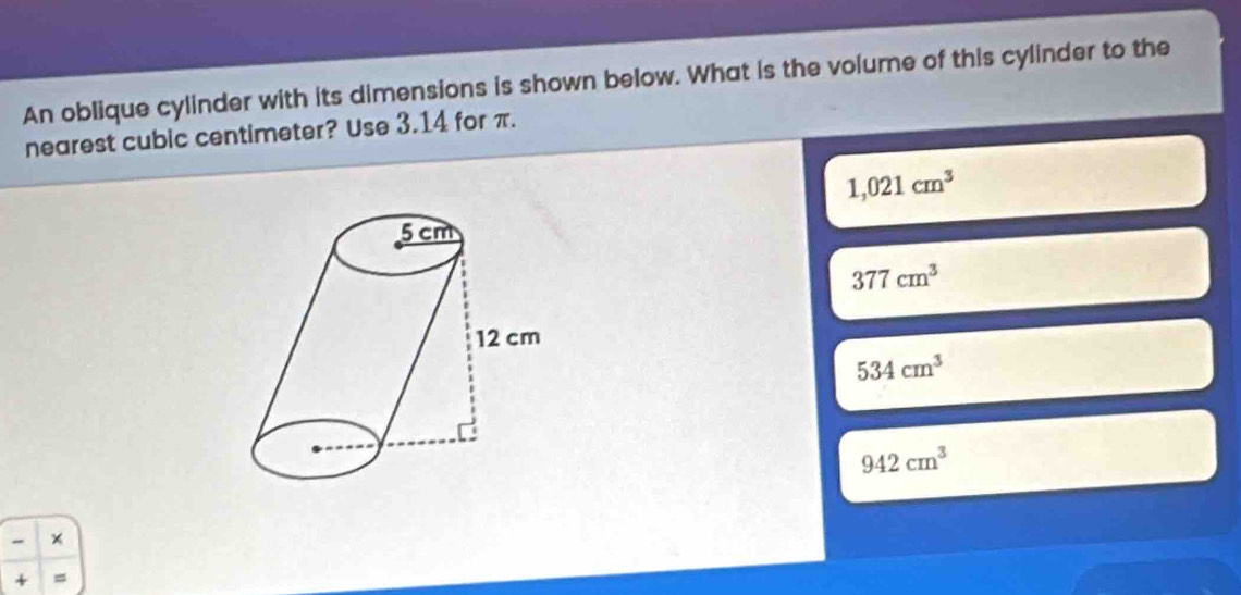 An oblique cylinder with its dimensions is shown below. What is the volume of this cylinder to the
nearest cubic centimeter? Use 3.14 for π.
1,021cm^3
377cm^3
534cm^3
942cm^3
*
+