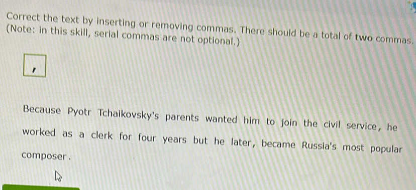 Correct the text by inserting or removing commas. There should be a total of two commas. 
(Note: in this skill, serial commas are not optional.) 
1 
Because Pyotr Tchaikovsky's parents wanted him to join the civil service, he 
worked as a clerk for four years but he later, became Russia's most popular 
composer .