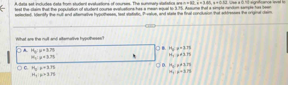 A data set includes data from student evaluations of courses. The summary statistics are n=92, x=3.65, s=0.52. Use a 0.10 significance level to
test the claim that the population of student course evaluations has a mean equal to 3.75. Assume that a simple random sample has been
selected. Identify the null and alternative hypotheses, test statistic, P -value, and state the final conclusion that addresses the original claim.
What are the null and alternative hypotheses?
A. H_0:mu =3.75
B. H_0:mu =3.75
H_1:mu <3.75
H_1:mu != 3.75
C. H_0:mu =3.75
D. H_0:mu != 3.75
H_1:mu >3.75
H_1:mu =3.75