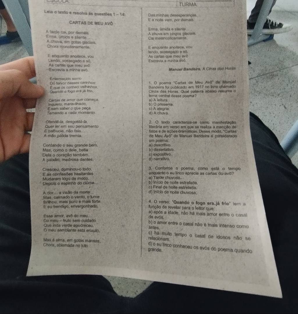 TURMA
Leia o texto e resolva às questões 1 - 14: Das minhas desesperanças
E a nolte vem, por demais
Cartas dE MEu avô
Ema, úmida e silente
A tarde cal, por demais A chuva em pingos glaciais
Ema, úmida e silente Cal melancolicamente.
A chuva, em gotas glaciais.
Chora monolonamente. E enquanto anoitece, vou
lendo, sossegado e s0.
E enquanto anóítece, vou As cartas que meu avô
Lando, sossegado e só Escrevia a minha avó
As cartás que meu avô
Escrevia a minha avó.  Manuel Bandeira, A Cinza das Huras
Ememecido somo
Do fervor desses carinhos: 1. O poema "Cartas de Meu AvO'' de Manüel
É que os conheci velhinhos,  Bandeira foi publicado em 1917 no livro chamado
Quande o fogo era já frío,  Cinza das Horas. Qual palavra abaixo resume  
lema central desse poema?
Cartas de amor que começa a) A leitura.
Inquieto, maravilhado, b) O presente.
E sem saber o que peça. c) A alegria.
Temendo a cada momento. d) A chuva
Ofendé-la, desgostá-la, 2. O texto caracteriza-se como manifestação
Quer ler em seu pensamento literária em verso em que se realiza a menção de
E balbucia, não fala. fatos e de ações dramáticas. Desse modo, "Cartas
A mão pálida tremia. de Meu Avd' * de Manuel Bandeira é considerado
um poèma:
Contando o seu grande bem. a) descritivo.
Mas, como o dele, batia b) dissertativo.
Dela o coração também. c) expositivo.
A paixão, medrosa dantes, d) narrativo.
Cresceu, dominou-o todo. 3. Conforme o poema, como está o tempo
E as confissões hesitantes enquanto o eu lírico aprecia as cartas do avô?
Mudaram ldgo de módo. a) Tarde chuvosa.
Depois o espinho do ciúme.. b) Início de noite estrelada
c) Final de noite estrelada.
A dor... a visão da morte. d) Início de noite chuvosa.
Mas, calmado o vento, o lume
Brilhou, mais puro e mais forte. 4. O verso: "Quando o fogo era_já frio" tem a
E su bendigo, envergonhado, função de revelar para o leitor que:
a) após a idade, não há mais amor entre o casal
Esse amor, avô do meu.. de avós.
Do meu - fruto sem cuídado b) o amor entré o casal não é mais intenso como
Que inda verde apodreceu.
antes.
O meu semblante está enxuto. c) há muito tempo o casal de idosos não se
relacionam.
Mas á aima, em gotas mansas,
d) o eu tírico conheceu os avós do poera quando
Chora, abismada no luto grande.