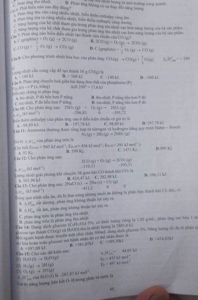 tự nhiệt lượng từ môi trường xung quanh.
C. Phân ứng thu nhiệt. D. Phản ứng không có sự thay đổi năng lượng.
Câu 6: Phát biểu nào sau đây đúng?
A. Phản ứng thu vào cảng nhiều nhiệt, biến thiên enthalpy cảng âm
B. Phàn ứng tòa ra càng nhiều nhiệt, biến thiên enthaply càng dương
C. Năng lượng của hệ chất tham gia trong phản ứng tỏa nhiệt cao hơn năng lượng của hệ sản phẩm.
D. Năng lượng của hệ chất tham gia trong phản ứng thu nhiệt cao hơn năng lượng của hệ sản phẩm.
Câu 7: Phản ứng nào biểu diễn nhiệt tạo thành tiêu chuẩn của CO (2)?
A. C (graphite) )+O_2(g)to 2CO(g) B. 2CO(g)+O_2(g)to 2CO_2(g)
C. CO(g)+ 1/2 O_2(g)to CO_2(g) D. C (gr raphite) + 1/2 O_2(g)to CO(g)
Câu 8: Cho phương trình nhiệt hóa học của phân ở m CO_2(g)to CO(g)+ 1/2 O_2(g) H_(298)°=+280
U
Tượng nhiệt cần cung cấp để tạo thành 56 gCO(g) là
B. +560 kJ.
A. +140kJ. C. −140 kJ. D. -560 kJ.
Cầu 9: Phản ứng chuyển hoá giữa hai dạng đơn chất của phosphorus (P):
P(s,do)to P(s,trhat ang) △ _rH298°=17,6kJ
Điều này chứng tỏ phản ứng:
A. thu nhiệt, P đỏ bền hơn P trắng. B. thu nhiệt, P trắng bền hơn P đó.
C. toả nhiệt, P đỏ bền hơn P trắng. D. toả nhiệt, P trắng bền hơn P đỏ.
Câu 10: Cho phản ứng sau: 2SO_2(g)+O_2(g)to 2SO_3(g
△ ,H_(201)°(kJmol^(-1)) -395,72
-296,83 0
Biển thiên enthalpy của phản ứng sau ở điều kiện chuẩn có giá trị là
A. -98,89 kJ. B. -197,78 kJ. C. 98,89 kJ. D. 197,78 kJ.
Câu 11: Ammonia thường được tổng hợp từ nitrogen và hydrogen bằng quy trình Haber - Bosch:
N_2(g)+3H_2(g)=2NH_3 (g)
Giá trị △ ,H_2y_8^circ  của phản ứng trên là
==Cho biết En== =945kJmol^(-1);E_H-H=436kJmol^(-1); En _H=391kJmol^(-1).) D.990 Kj.
C.
A. 93Kj. B. 599 Kj. 1471K 1
Câu 12: Cho phản ứng sau: 2CO(g)+O_2(g)to 2CO_2(g)
A _rH_2va(kJmol^(-1))
-110.53
-393,51
Lượng nhiệt giải phóng khi chuyển 56 gam khí CO thành khí CO_2la
A. 565,96 kJ. B. 4 24.47 kJ. C. 282,98 kJ. D. 106,11 kJ.
Câu 13: Cho phản ứng sau: 2NaCl(s)to 2Na(s)+Cl_2(g) 0^(_r)H_(200)° (kJmol^(-1)) -411,2 0
Trong quá trình nấu ăn, dù bị đun nóng nhưng muồi ăn không bị phân hủy thành khi Cbdic vì
A. △ _rH_(298)° rất dương, phản ứng không thuận lợi xây ra.
B. △ _1H_(298)° rất âm, phản ứng không thuận lợi xảy ra.
C. phân ứng trên là phân ứng tốa nhiệt.
D. phản ứng trên là phản ứng thu nhiệt.
Câu 14: Dung dịch glucose (C_6H_12O_6) 5%, có khổi lượng riêng là 1.02 g/mL, phản ứng oxi hóa 1 m
glucose tạo thành CO_2(g) và H_2O(l) 0 tỏa ra nhiệt lượng là 2803,0 kJ.
Một người bệnh được truyền một chai chứa 500mL dung dịch glucose 5%. Năng lượng tổi đa từ phản ứ
Đxi hóa hoàn toàn glucose mà bệnh nhân đó có thể nhận được là
A. +397,09 kJ. B. +381,67kJ C. +389,30kJ
D. +416,02k
Câu 15: Cho các dữ kiện sau:
^ H_(701)°=44,01kJ
(1) H_2O(l)to H_2O (g)
E_b=435kJmol^(-1)
(2) H_2(g)to 2H(g)
E_b=497kJmol^(-1)
(3) O_2(g)to 2O(g) -285,83kJmol^(-1).
Δ , H 90°endarray của H_2O(l) 1a
Giả trị năng lượng liên kết O-H trong phân tử nước là
63