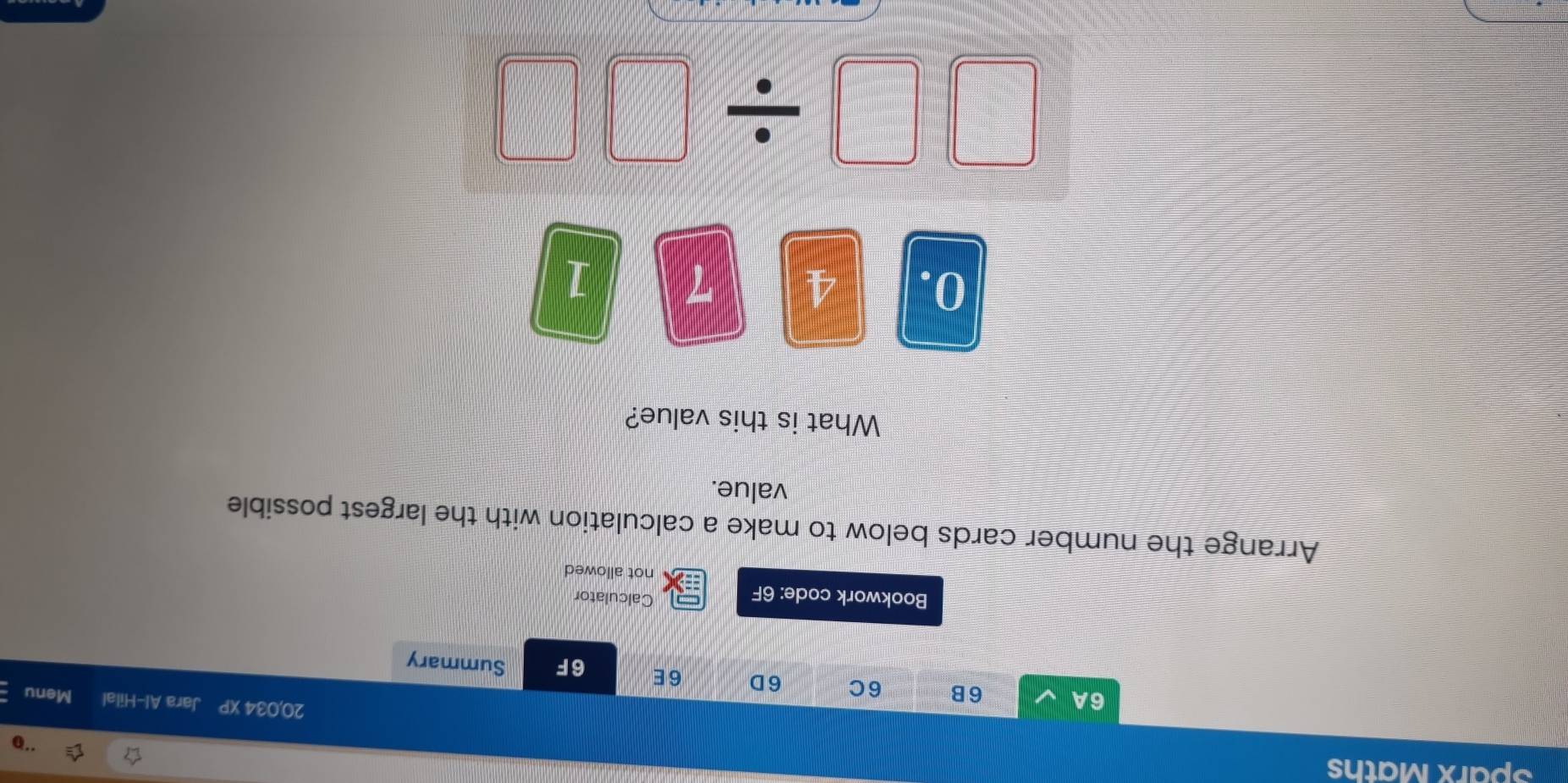 Sparx Maths 
20,034 XP Jara Al-Hilal Menu 
6A 6B 6C 6D 6E 6F Summary 
Bookwork code: 6F 
Calculator 
not allowed 
Arrange the number cards below to make a calculation with the largest possible 
value. 
What is this value?
0. 4 7 1
□ □ / □ □