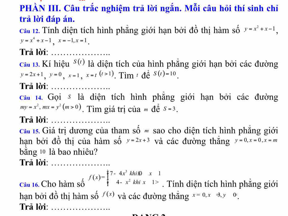 PHÀN III. Câu trắc nghiệm trả lời ngắn. Mỗi câu hỏi thí sinh chỉ 
trả lời đáp án. 
Cầu 12. Tính diện tích hình phẳng giới hạn bởi đồ thị hàm số y=x^2+x-1,
y=x^4+x-1, x=-1, x=1. 
Trả lời:_ 
Câu 13. Kí hiệu S(t) là diện tích của hình phăng giới hạn bởi các đường
y=2x+1, y=0, x=1, x=t(t>1). Tìm để S(t)=10. 
Trả lời:_ 
cau 14. Gọi s là diện tích hình phẳng giới hạn bởi các đường
my=x^2, mx=y^2(m>0). Tìm giá trị của " để S=3. 
Trả lời:_ 
ca 1s. Giá trị dương của tham số sao cho diện tích hình phẳng giới 
hạn bởi đồ thị của hàm số y=2x+3 và các đường thăng y=0, x=0, x=m
bằng 10 là bao nhiêu? 
Trả lời:_ 
Câu 16. Cho hàm số f(x)=beginarrayl 7-4x^3khif0x 4-x^2khix1>endarray.. Tính diện tích hình phăng giới 
hạn bởi đồ thị hàm số f(x) và các đường thắng x=0, xRightarrow , y0z
Trả lời:_