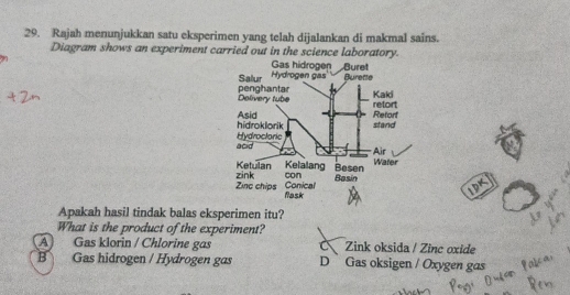 Rajah menunjukkan satu eksperimen yang telah dijalankan di makmal sains.
Diagram shows an experiment carried out in the science laboratory.
Apakah hasil tindak balas eksperimen itu?
What is the product of the experiment?
A Gas klorin / Chlorine gas Zink oksida / Zinc oxide
B Gas hidrogen / Hydrogen gas D Gas oksigen / Oxygen gas