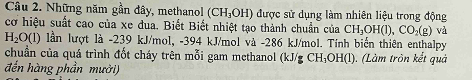 Những năm gần đây, methanol (CH_3OH) được sử dụng làm nhiên liệu trong động 
cơ hiệu suất cao của xe đua. Biết Biết nhiệt tạo thành chuẩn của CH_3OH(l), CO_2(g) và
H_2O(l) lần lượt là -239 kJ/mol, -394 kJ/mol và - 286 kJ/mol. Tính biến thiên enthalpy 
chuẩn của quá trình đốt cháy trên mỗi gam methanol (kJ/gCH_3OH(l) ). (Làm tròn kết quả 
đến hàng phần mười)