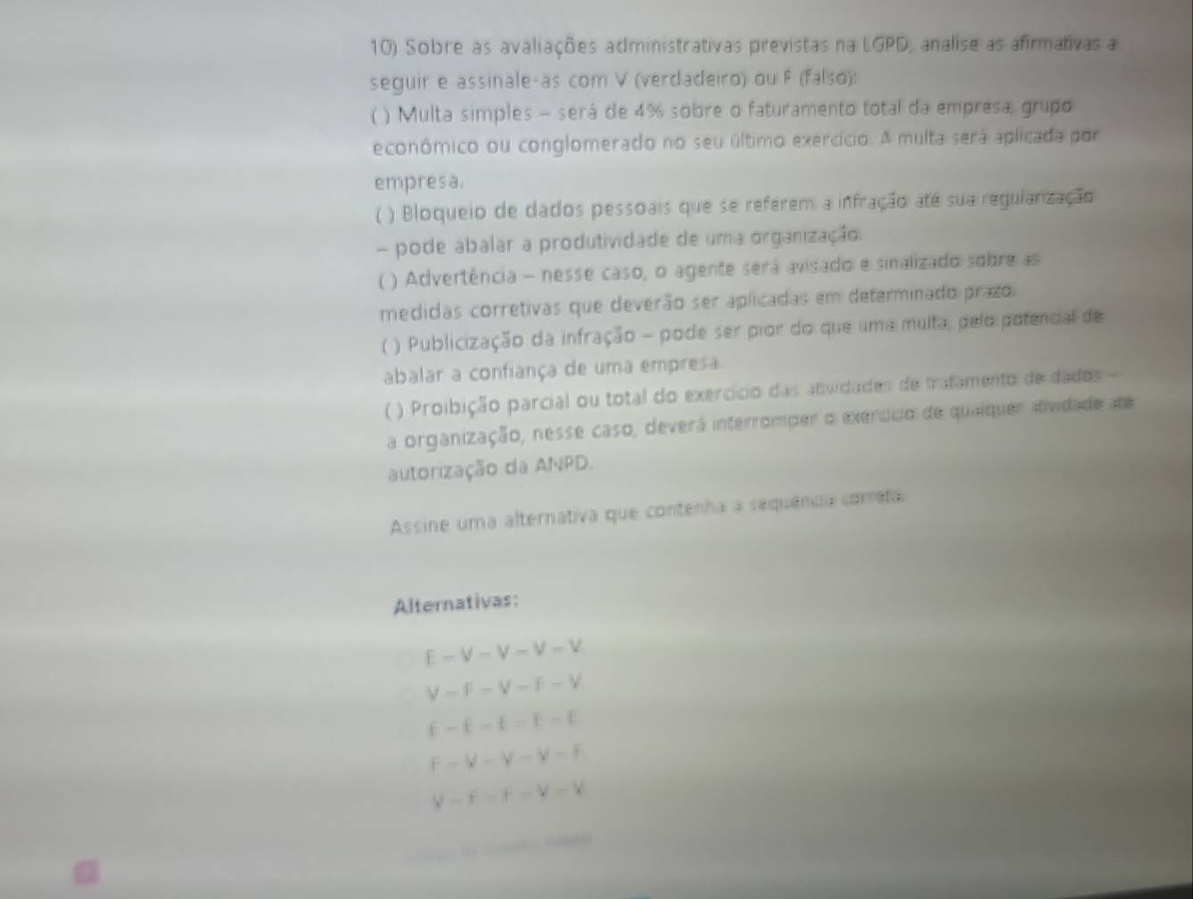 Sobre as avaliações administrativas previstas na LGPD, analise as afirmativas a
seguir e assinale-as com V (verdadeiro) ou F (falso):
( ) Multa simples - será de 4% sobre o faturamento total da empresa, grupo
econômico ou conglomerado no seu último exercício. A multa será aplicada por
empresa.
( ) Bloqueio de dados pessoais que se referem a infração até sua regularização
- pode abalar a produtividade de uma organização.
( ) Advertência - nesse caso, o agente será avisado e sinalizado sobre as
medidas corretivas que deverão ser aplicadas em determinado prazo.
( ) Publicização da infração - pode ser pior do que uma multa, pelo potencial de
abalar a confiança de uma empresa
( ) Proibição parcial ou total do exercício das atvidades de tratamento de dados
a organização, nesse caso, deverá interromper o exercício de qualquer atividade de
autorização da ANPD.
Assine uma alternativa que contenha a sequência correta
Alternativas:
E-V-V-V-V
V=F-V-F-V
E-E-E-E-E
F-V-V-V-F
V-F-F=V-V