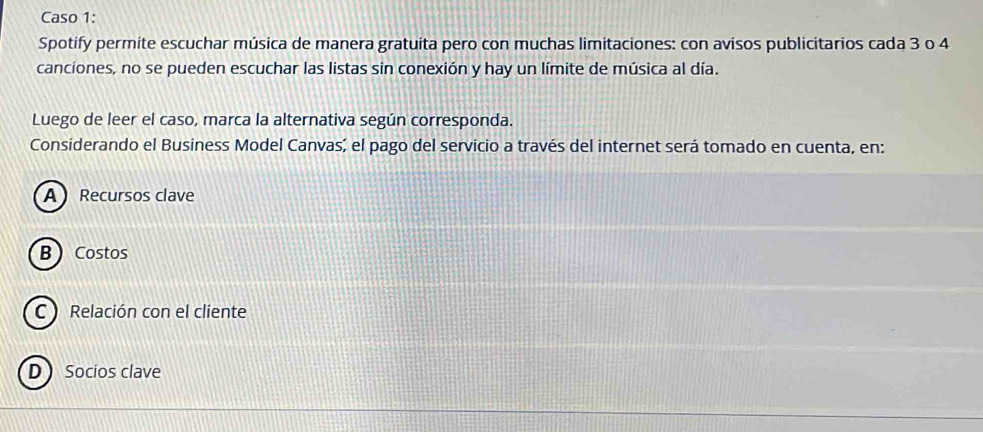 Caso 1:
Spotify permite escuchar música de manera gratuita pero con muchas limitaciones: con avisos publicitarios cada 3 o 4
canciones, no se pueden escuchar las listas sin conexión y hay un límite de música al día.
Luego de leer el caso, marca la alternativa según corresponda.
Considerando el Business Model Canvas; el pago del servicio a través del internet será tomado en cuenta, en:
A Recursos clave
BCostos
C Relación con el cliente
D Socios clave