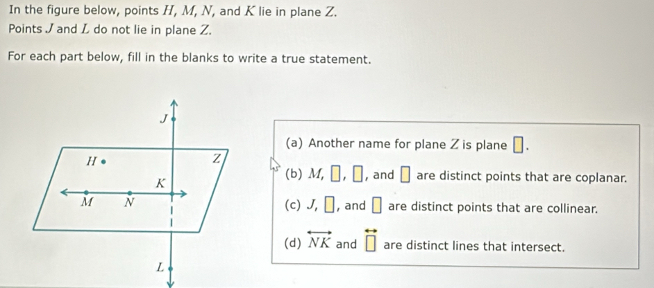 In the figure below, points H, M, N, and K lie in plane Z.
Points J and L do not lie in plane Z.
For each part below, fill in the blanks to write a true statement.
J
(a) Another name for plane Z is plane □.
H
Z
K
(b) M, □ , □ , and □ are distinct points that are coplanar.
M N (c) J, □ , and □ are distinct points that are collinear.
(d) overleftrightarrow NK and overleftrightarrow □  are distinct lines that intersect.
L