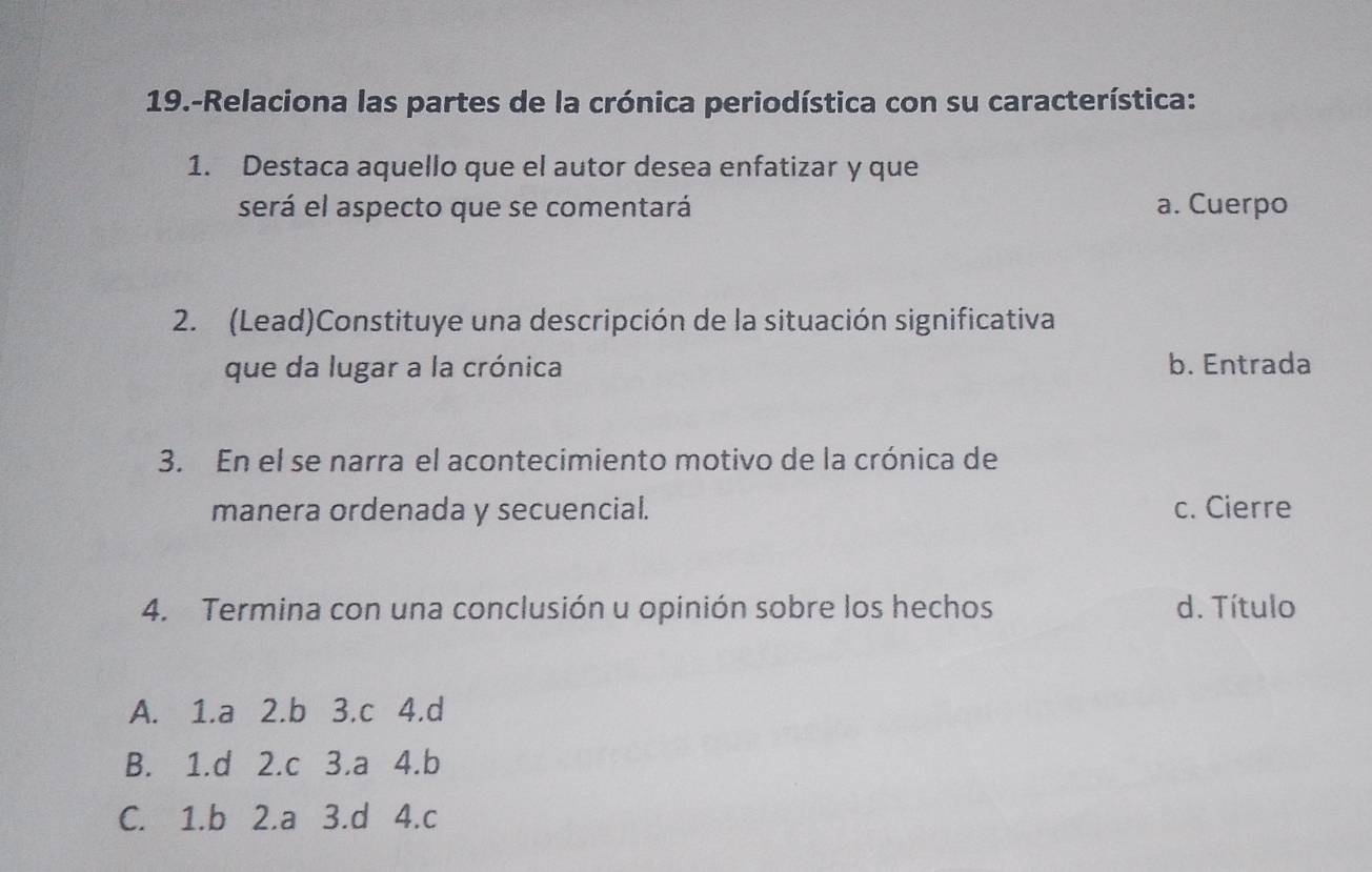 19.-Relaciona las partes de la crónica periodística con su característica:
1. Destaca aquello que el autor desea enfatizar y que
será el aspecto que se comentará a. Cuerpo
2. (Lead)Constituye una descripción de la situación significativa
que da lugar a la crónica b. Entrada
3. En el se narra el acontecimiento motivo de la crónica de
manera ordenada y secuencial. c. Cierre
4. Termina con una conclusión u opinión sobre los hechos d. Título
A. 1.a 2.b 3.c 4.d
B. 1.d 2.c 3.a 4.b
C. 1.b 2.a 3.d 4.c