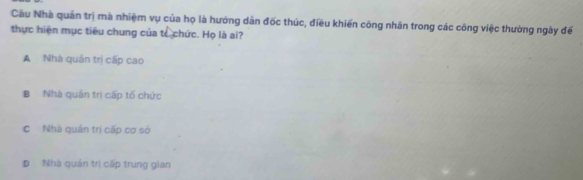 Cầu Nhà quản trị mà nhiệm vụ của họ là hướng dân đốc thúc, điều khiến công nhân trong các công việc thường ngày đế
thực hiện mục tiêu chung của tế chức. Họ là ai?
A Nhà quản trị cấp cao
B Nhà quân trị cấp tố chức
C Nhà quản trị cấp cơ sở
D Nhà quản trị cấp trung gian