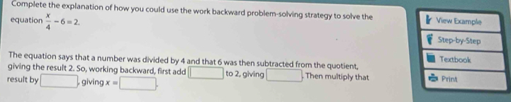 Complete the explanation of how you could use the work backward problem-solving strategy to solve the 
equation  x/4 -6=2. 
The equation says that a number was divided by 4 and that 6 was then subtracted from the quotient, 
giving the result 2. So, working backward, first add □
result by □ , giving x=□. to 2, giving □. Then multiply that