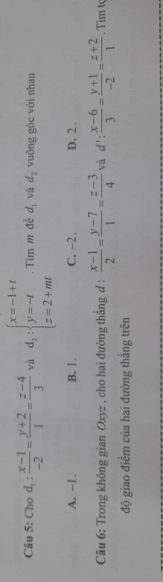 Cho d_1: (x-1)/-2 = (y+2)/1 = (z-4)/3  và d_2:beginarrayl x=-1+t y=-t z=2+mtendarray.. Tìm m để d_1 và d_2 vuông góc với nhau
A. -1. B. 1. C. -2. D. 2.
Câu 6: Trong không gian Oxyz , cho hai đường thẳng d :  (x-1)/2 = (y-7)/1 = (z-3)/4  và d': (x-6)/3 = (y+1)/-2 = (z+2)/1 . Tìm tç
độ giao điểm của hai đường thắng trên