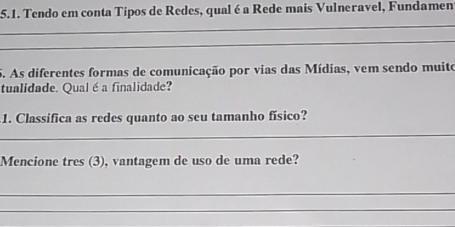 Tendo em conta Tipos de Redes, qual é a Rede mais Vulneravel, Fundamen 
_ 
_ 
5. As diferentes formas de comunicação por vias das Mídias, vem sendo muito 
tualidade. Qual é a finalidade? 
1. Classifica as redes quanto ao seu tamanho físico? 
_ 
Mencione tres (3), vantagem de uso de uma rede? 
_ 
_