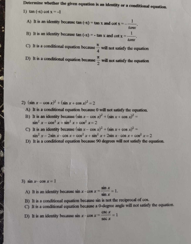 Determine whether the given equation is an identity or a conditional equation.
1) tan (-x)cot x=-1
A) It is an identity because tan (-x)=tan x and cot x=- 1/tan x .
B) It is an identity because tan (-x)=-tan x and cot x= 1/tan x .
C) It is a conditional equation because  π /4 wi ll not satisfy the equation
D) It is a conditional equation because  π /2 will not satisfy the equation
2) (sin x-cos x)^2+(sin x+cos x)^2=2
A) It is a conditional equation because 0 will not satisfy the equation.
B) It is an identity because (sin x-cos x)^2+(sin x+cos x)^2=
sin^2x-cos^2x+sin^2x+cos^2x=2
C) It is an identity because (sin x-cos x)^2+(sin x+cos x)^2=
sin^2x-2sin x· cos x+cos^2x+sin^2x+2sin x· cos x+cos^2x=2
D) It is a conditional equation because 90 degrees will not satisfy the equation.
3) sin x· cos x=1
A) It is an identity because sin x· cos x= sin x/sin x =1.
B) It is a conditional equation because sin is not the reciprocal of cos.
C) It is a conditional equation because a 0-degree angle will not satisfy the equation.
D) It is an identity because sin x· cos x= csc x/sec x =1