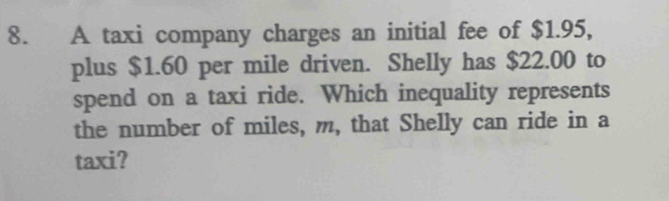 A taxi company charges an initial fee of $1.95, 
plus $1.60 per mile driven. Shelly has $22.00 to 
spend on a taxi ride. Which inequality represents 
the number of miles, m, that Shelly can ride in a 
taxi?