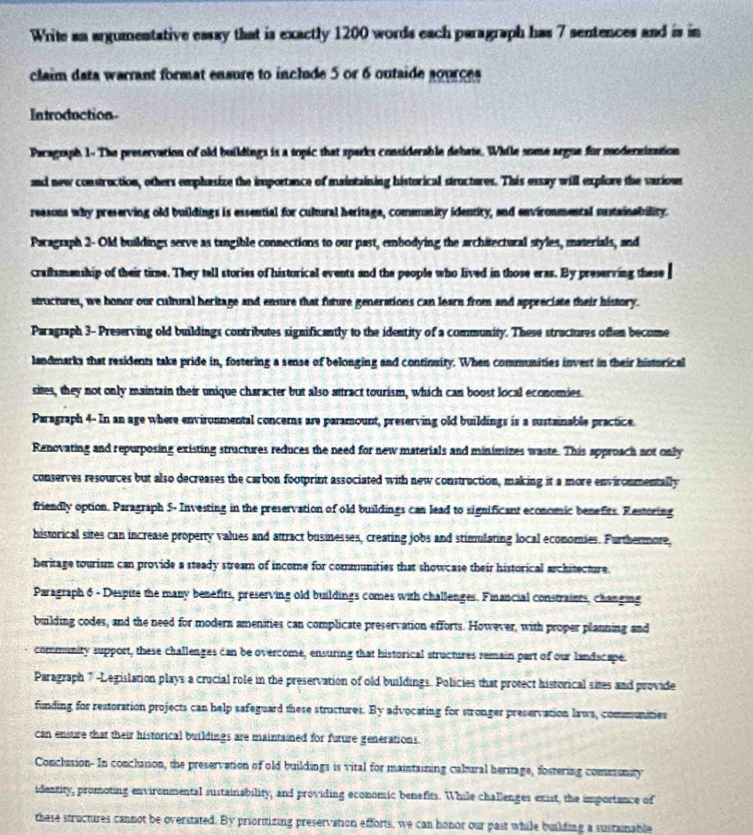 Write an argumentative essay that is exactly 1200 words each paragraph has 7 sentences and is in
claim data warrant format ensure to include 5 or 6 outaide sources
Introduction
Paragraph 1- The pretervation of old buildings is a topic that sparks considerable dehate. While some argue for modersization
and new construction, others emphasize the importance of maintaining historical structures. This essay will explore the various
reasons why preserving old buildings is essential for cultural heritaga, commnity identity, and environmental sustainability.
Paragraph 2- Old buildings serve as tangible connections to our past, embodying the architectural styles, materials, and
craftsmanship of their time. They tall stories of historical events and the people who lived in those eras. By preserving these
structures, we honor our cultural heritage and ensure that future generations can learn from and appreciate their history.
Paragraph 3- Preserving old buildings contributes significantly to the identity of a community. These structures often become
landmarks that residents take pride in, fostering a sense of belonging and continuity. When communities invert in their historical
sites, they not only maintain their unique character but also attract tourism, which can boost local economies.
Paragraph 4- In an age where environmental concems are paramount, preserving old buildings is a sustainable practice
Renovating and repurposing existing structures reduces the need for new materials and minimizes waste. This approach not only
conserves resources but also decreases the carbon footprint associated with new construction, making it a more environmentally
friendly option. Paragraph 5- Investing in the preservation of old buildings can lead to significant economic benefits. Restoring
historical sites can increase property values and attract businesses, creating jobs and stimulating local economies. Furthermore,
heritage tourism can provide a steady stream of income for communities that showcase their historical architecture.
Paragraph 6 - Despite the many benefits, preserving old buildings comes with challenges. Financial constraints, changing
building codes, and the need for modern amenities can complicate preservation efforts. However, with proper planning and
community support, these challenges can be overcome, ensuring that historical structures remain part of our landscape.
Paragraph 7 -Legislation plays a crucial role in the preservation of old buildings. Policies that protect historical sites and provide
funding for restoration projects can help safeguard these structures. By advocating for stronger preservation laws, communities
can ensure that their historical buildings are maintained for furure generations.
Conclusion. In conclusion, the preservation of old buildings is vital for maintaining cultural heritage, fostering community
identity, promoting environmental sustainability, and providing economic benefits. While challenges exist, the importance of
these structures cannot be overstated. By prioritizing preservation efforts, we can honor our past while building a sustainable