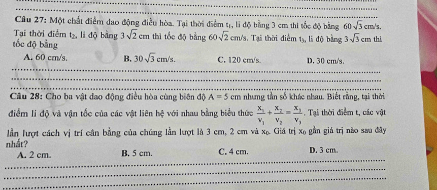 Một chất điểm dao động điều hòa. Tại thời điểm tị, li độ bằng 3 cm thì tốc độ bằng 60sqrt(3)cm/s. 
Tại thời điểm t_2 , li độ bằng 3sqrt(2)cm thì tốc độ bằng 60sqrt(2)cm/s, . Tại thời điểm t3, li độ bằng 3sqrt(3)cm thì
tốc độ bằng
A. 60 cm/s. B. 30sqrt(3)cm/s. C. 120 cm/s. D. 30 cm/s.
_
_
_
_
_
_
Câu 28: Cho ba vật dao động điều hòa cùng biên độ A=5cm nhưng tần số khác nhau. Biết rằng, tại thời
điểm lí độ và vận tốc của các vật liên hệ với nhau bằng biểu thức frac x_1v_1+frac x_2v_2=frac x_3v_3. Tại thời điểm t, các vật
lần lượt cách vị trí cân bằng của chúng lần lượt là 3 cm, 2 cm và x₀. Giá trị x₀ gần giá trị nào sau đây
nhất?
A. 2 cm. B. 5 cm. C. 4 cm. D. 3 cm.
_
_
_
_