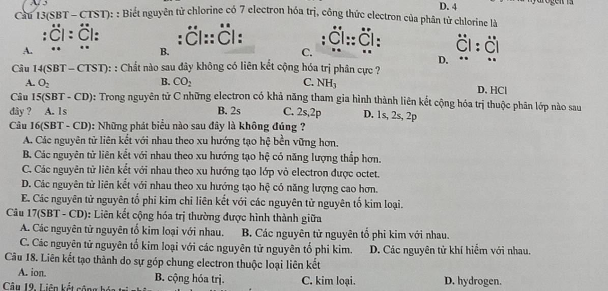 Al 5 D. 4
Câu  13(SBT - CTST): : Biết nguyên tử chlorine có 7 electron hóa trị, công thức electron của phân tử chlorine là
. :ČI::Čl:  Čl :: Č :
A.
B.
C.
D.
Câu 14(SBT - CTST): : Chất nào sau đây không có liên kết cộng hóa trị phân cực ?
B.

A. O_2 CO_2 C. N 1

D. HCl
Câu 15(SBT - CD): Trong nguyên tử C những electron có khả năng tham gia hình thành liên kết cộng hóa trị thuộc phân lớp nào sau
đây ? A. Is B. 2s C. 2s,2p D. 1s, 2s, 2p
Câu 16(SBT - CD): Những phát biểu nào sau đây là không đúng ?
A. Các nguyên tử liên kết với nhau theo xu hướng tạo hệ bền vững hơn.
B. Các nguyên tử liên kết với nhau theo xu hướng tạo hệ có năng lượng thấp hơn.
C. Các nguyên tử liên kết với nhau theo xu hướng tạo lớp vỏ electron được octet.
D. Các nguyên tử liên kết với nhau theo xu hướng tạo hệ có năng lượng cao hơn.
E. Các nguyên tử nguyên tố phi kim chỉ liên kết với các nguyên tử nguyên tố kim loại.
Câu 17(SBT - CD): Liên kết cộng hóa trị thường được hình thành giữa
A. Các nguyên tử nguyên tố kim loại với nhau. B. Các nguyên tử nguyên tố phi kim với nhau.
C. Các nguyên tử nguyên tố kim loại với các nguyên tử nguyên tố phi kim. D. Các nguyên tử khí hiểm với nhau.
Câu 18. Liên kết tạo thành do sự góp chung electron thuộc loại liên kết
A. ion. B. cộng hóa trị. C. kim loại. D. hydrogen.
Câu 19. Liên kết cộng h